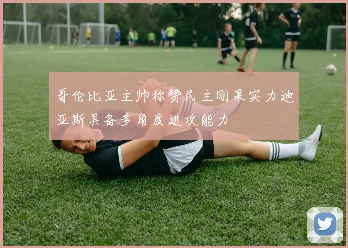 哥伦比亚主帅称赞民主刚果实力迪亚斯具备多角度进攻能力