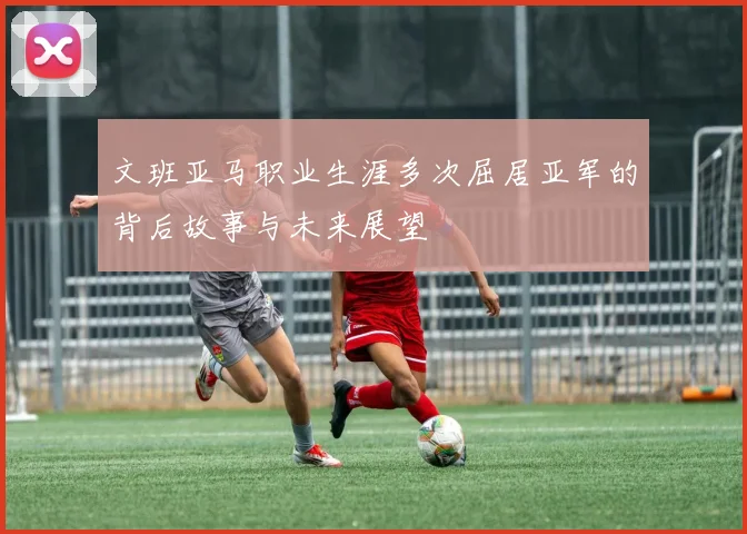 文班亚马职业生涯多次屈居亚军的背后故事与未来展望