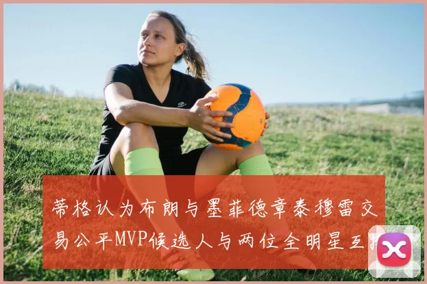 蒂格认为布朗与墨菲德章泰穆雷交易公平MVP候选人与两位全明星互换合理性分析