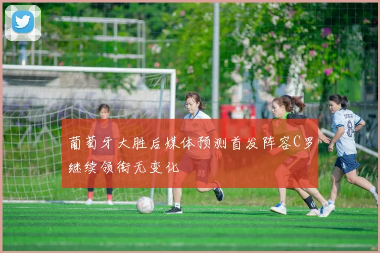 葡萄牙大胜后媒体预测首发阵容C罗继续领衔无变化
