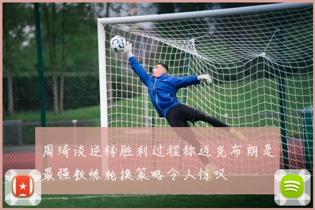 周琦谈逆转胜利过程称迈克布朗是最强教练轮换策略令人惊叹