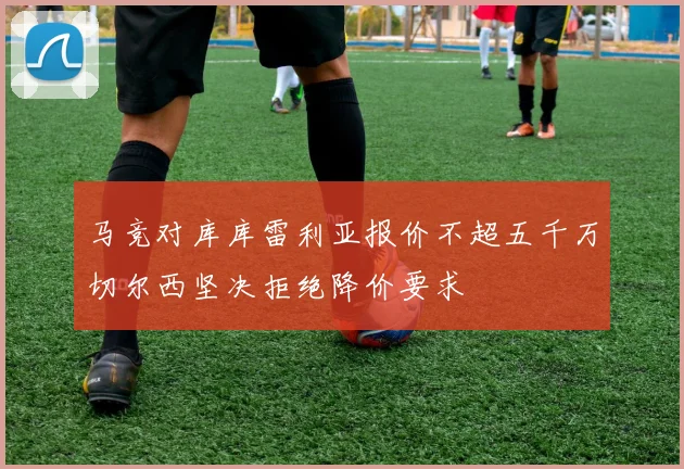 马竞对库库雷利亚报价不超五千万切尔西坚决拒绝降价要求