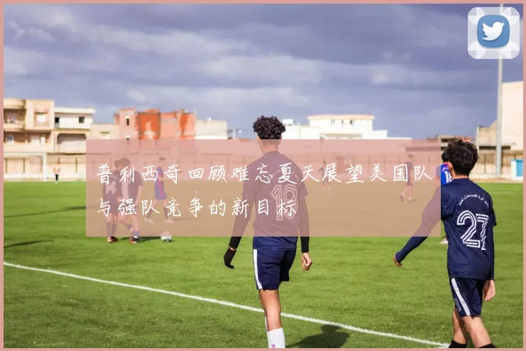普利西奇回顾难忘夏天展望美国队与强队竞争的新目标