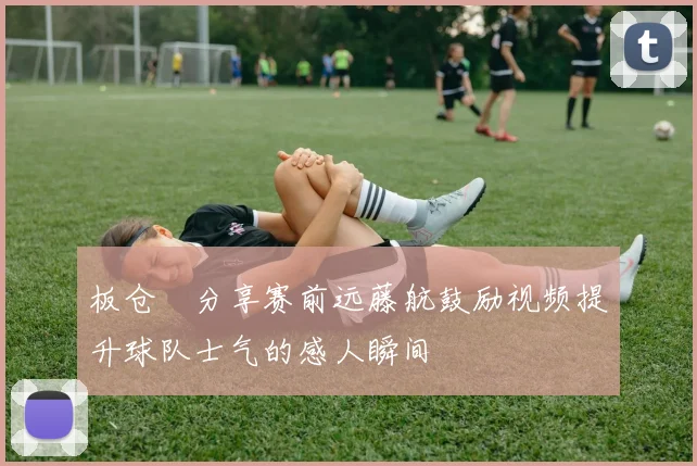 板仓滉分享赛前远藤航鼓励视频提升球队士气的感人瞬间