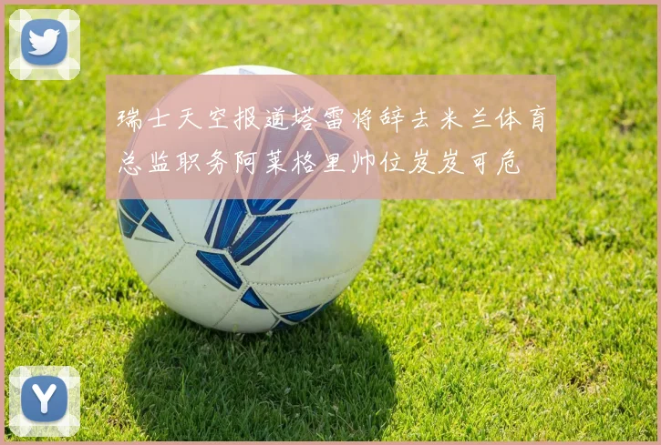 瑞士天空报道塔雷将辞去米兰体育总监职务阿莱格里帅位岌岌可危