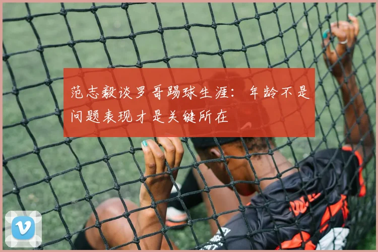 范志毅谈罗哥踢球生涯：年龄不是问题表现才是关键所在