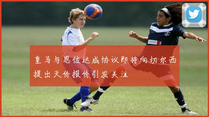 皇马与恩佐达成协议即将向切尔西提出天价报价引发关注