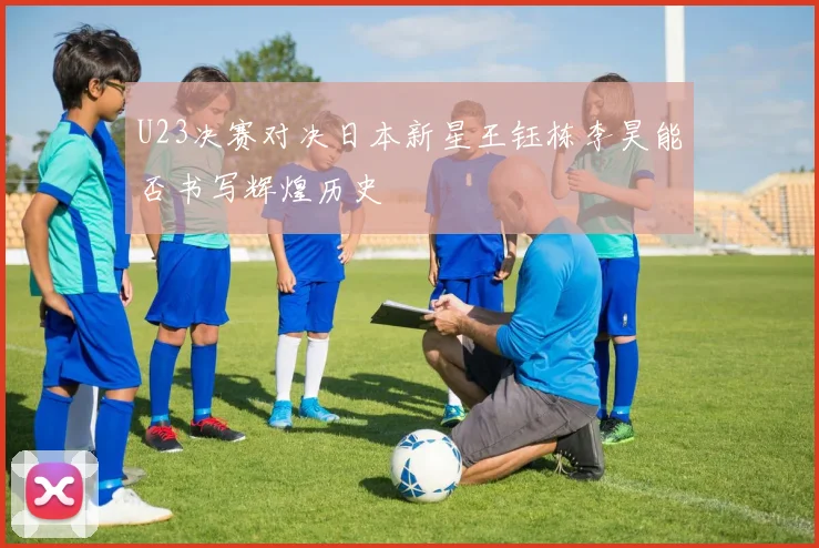 U23决赛对决日本新星王钰栋李昊能否书写辉煌历史