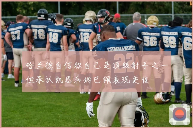 哈兰德自信称自己是顶级射手之一但承认凯恩和姆巴佩表现更佳