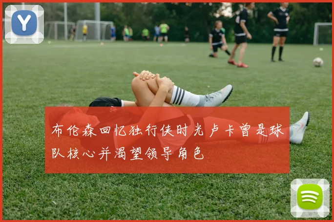 布伦森回忆独行侠时光卢卡曾是球队核心并渴望领导角色
