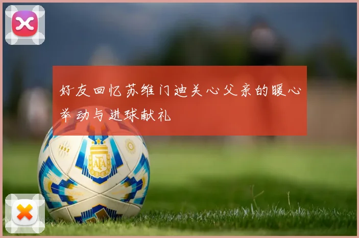好友回忆苏维门迪关心父亲的暖心举动与进球献礼