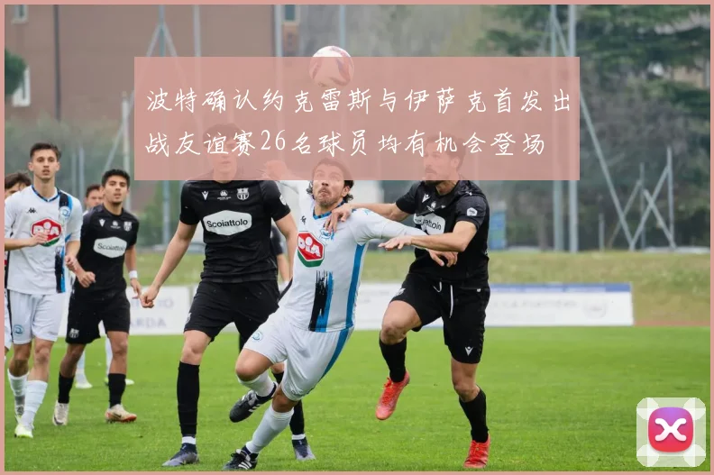 波特确认约克雷斯与伊萨克首发出战友谊赛26名球员均有机会登场