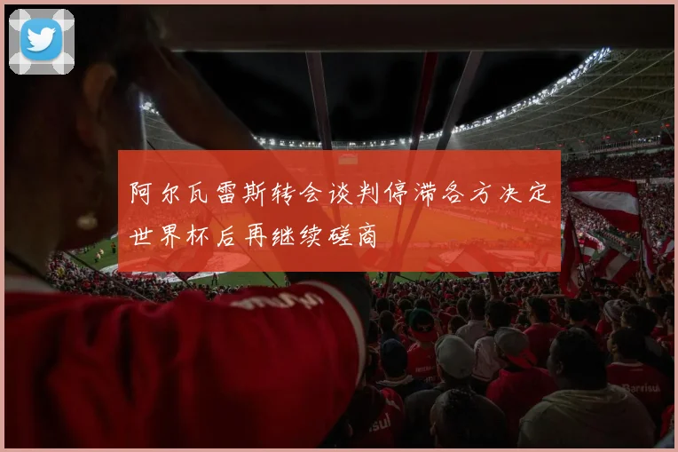 阿尔瓦雷斯转会谈判停滞各方决定世界杯后再继续磋商