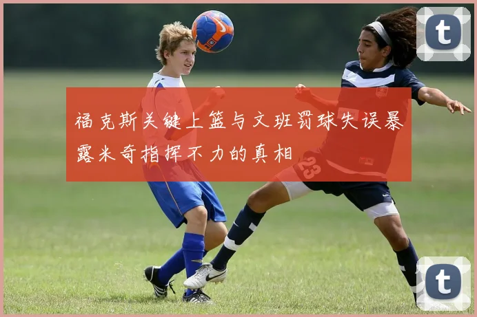 福克斯关键上篮与文班罚球失误暴露米奇指挥不力的真相