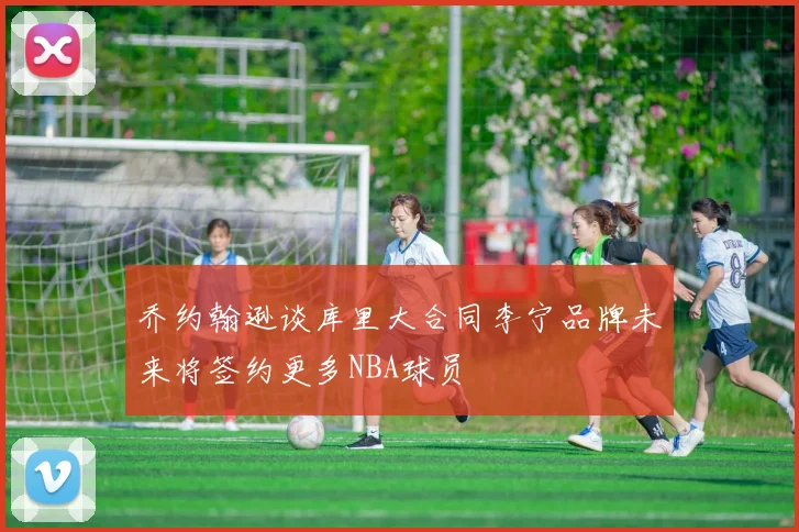 乔约翰逊谈库里大合同李宁品牌未来将签约更多NBA球员